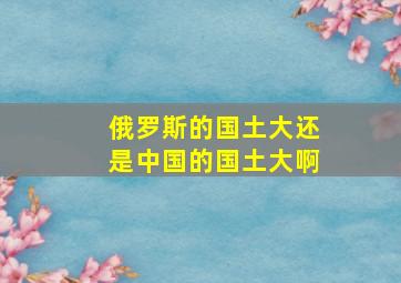 俄罗斯的国土大还是中国的国土大啊