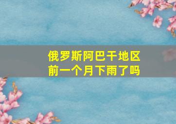 俄罗斯阿巴干地区前一个月下雨了吗