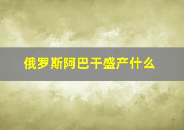 俄罗斯阿巴干盛产什么