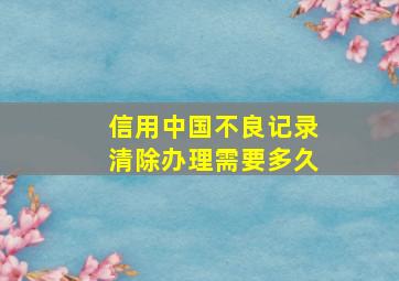 信用中国不良记录清除办理需要多久