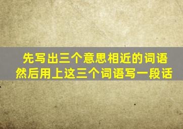 先写出三个意思相近的词语然后用上这三个词语写一段话