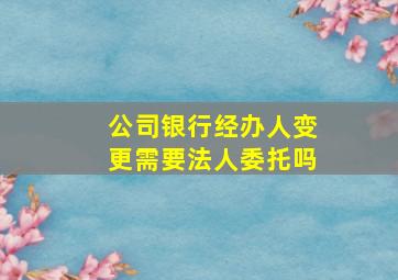 公司银行经办人变更需要法人委托吗