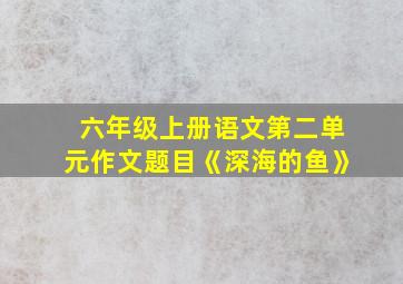 六年级上册语文第二单元作文题目《深海的鱼》