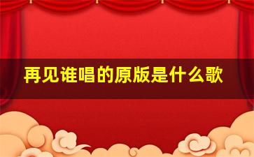 再见谁唱的原版是什么歌