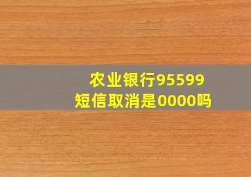 农业银行95599短信取消是0000吗