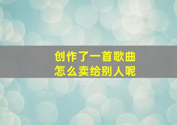 创作了一首歌曲怎么卖给别人呢