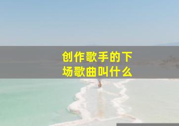 创作歌手的下场歌曲叫什么