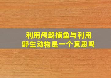 利用鸬鹚捕鱼与利用野生动物是一个意思吗