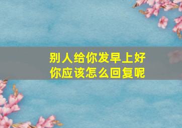 别人给你发早上好你应该怎么回复呢