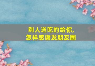 别人送吃的给你,怎样感谢发朋友圈