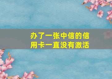 办了一张中信的信用卡一直没有激活