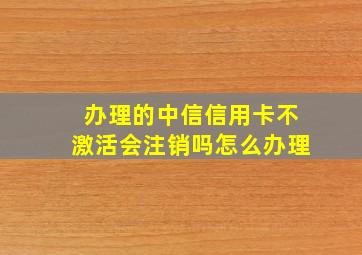 办理的中信信用卡不激活会注销吗怎么办理