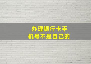 办理银行卡手机号不是自己的