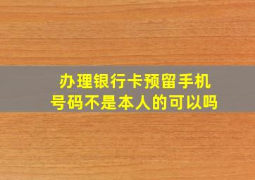 办理银行卡预留手机号码不是本人的可以吗