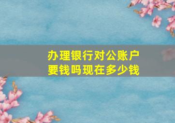 办理银行对公账户要钱吗现在多少钱