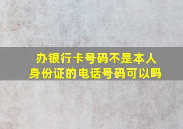 办银行卡号码不是本人身份证的电话号码可以吗