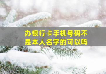 办银行卡手机号码不是本人名字的可以吗