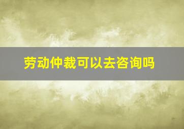 劳动仲裁可以去咨询吗