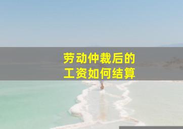 劳动仲裁后的工资如何结算