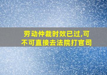 劳动仲裁时效已过,可不可直接去法院打官司