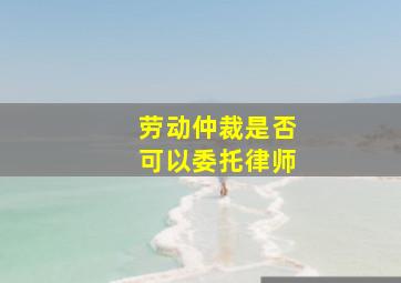 劳动仲裁是否可以委托律师