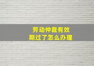 劳动仲裁有效期过了怎么办理