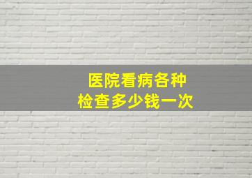 医院看病各种检查多少钱一次