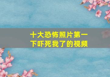 十大恐怖照片第一下吓死我了的视频