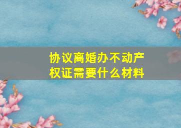 协议离婚办不动产权证需要什么材料