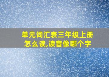 单元词汇表三年级上册怎么读,读音像哪个字