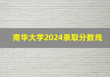 南华大学2024录取分数线