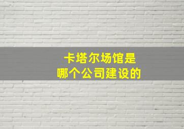 卡塔尔场馆是哪个公司建设的