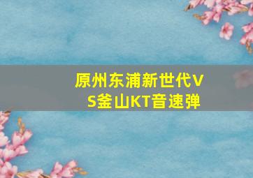 原州东浦新世代VS釜山KT音速弹