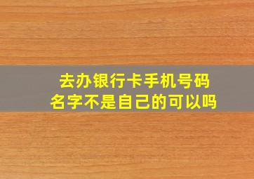 去办银行卡手机号码名字不是自己的可以吗