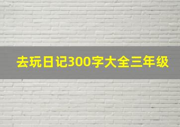 去玩日记300字大全三年级