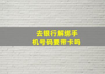 去银行解绑手机号码要带卡吗