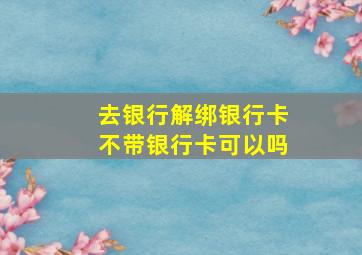 去银行解绑银行卡不带银行卡可以吗