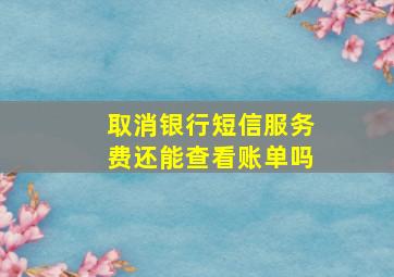 取消银行短信服务费还能查看账单吗