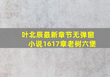 叶北辰最新章节无弹窗小说1617章老树六堡