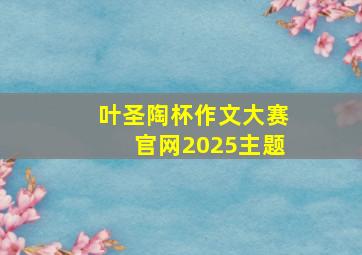 叶圣陶杯作文大赛官网2025主题