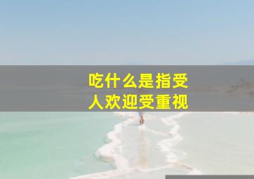 吃什么是指受人欢迎受重视