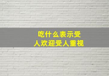 吃什么表示受人欢迎受人重视