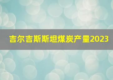 吉尔吉斯斯坦煤炭产量2023