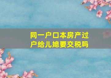 同一户口本房产过户给儿媳要交税吗