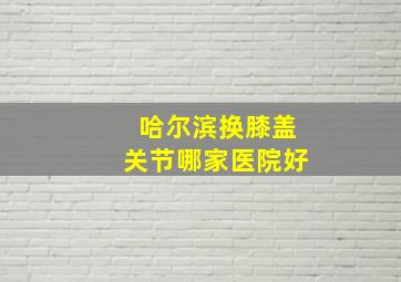 哈尔滨换膝盖关节哪家医院好