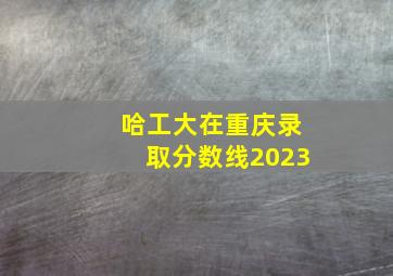 哈工大在重庆录取分数线2023