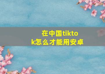 在中国tiktok怎么才能用安卓