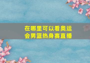 在哪里可以看奥运会男篮热身赛直播