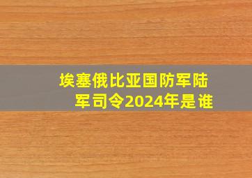 埃塞俄比亚国防军陆军司令2024年是谁