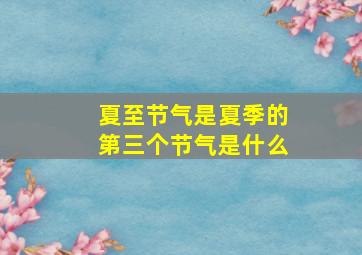 夏至节气是夏季的第三个节气是什么